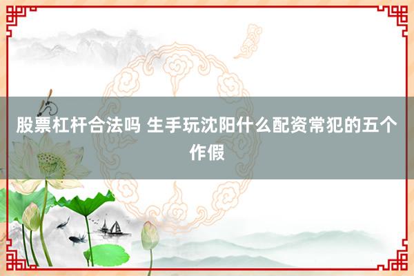 股票杠杆合法吗 生手玩沈阳什么配资常犯的五个作假