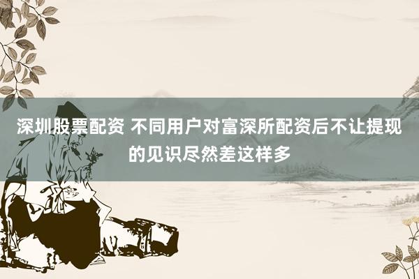 深圳股票配资 不同用户对富深所配资后不让提现的见识尽然差这样多