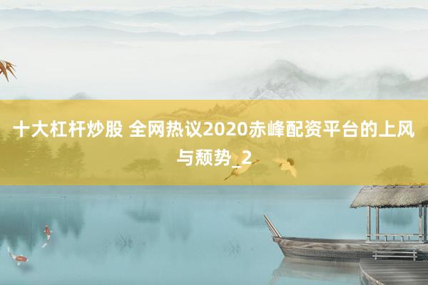 十大杠杆炒股 全网热议2020赤峰配资平台的上风与颓势_2