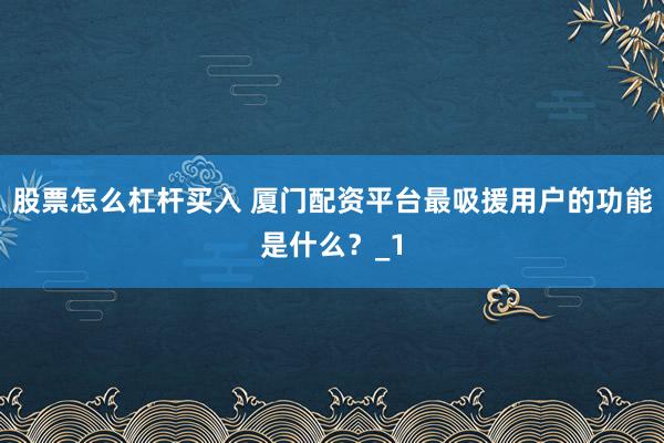 股票怎么杠杆买入 厦门配资平台最吸援用户的功能是什么？_1