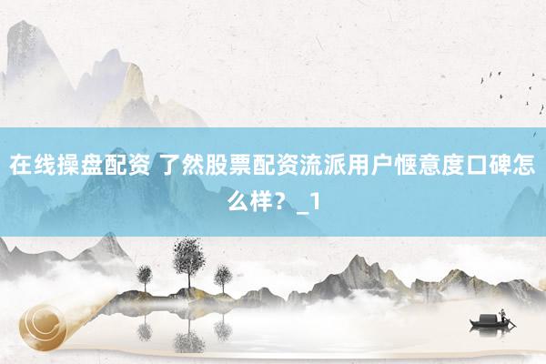 在线操盘配资 了然股票配资流派用户惬意度口碑怎么样？_1