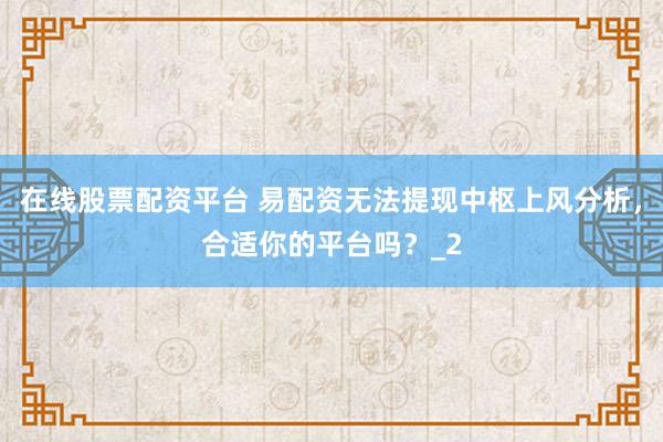 在线股票配资平台 易配资无法提现中枢上风分析，合适你的平台吗？_2