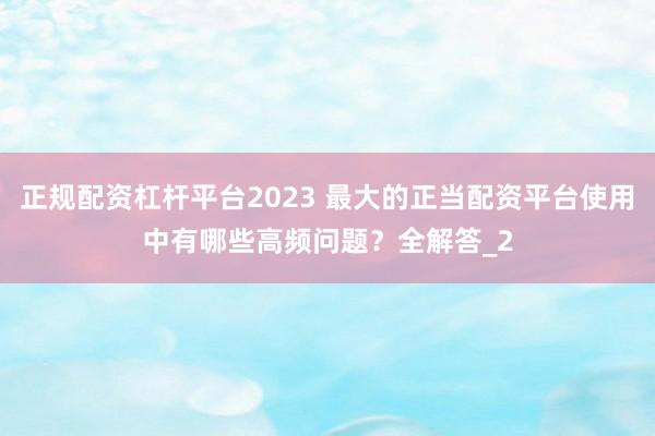 正规配资杠杆平台2023 最大的正当配资平台使用中有哪些高频问题？全解答_2