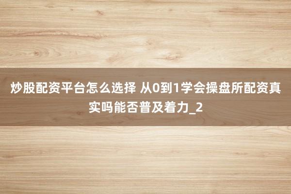 炒股配资平台怎么选择 从0到1学会操盘所配资真实吗能否普及着力_2