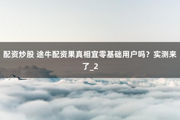 配资炒股 途牛配资果真相宜零基础用户吗?实测来了_2