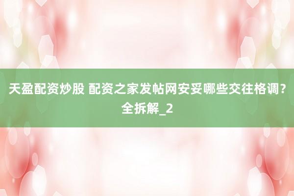 天盈配资炒股 配资之家发帖网安妥哪些交往格调?全拆解_2