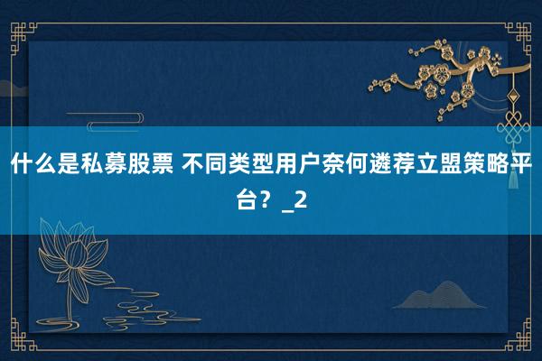 什么是私募股票 不同类型用户奈何遴荐立盟策略平台？_2